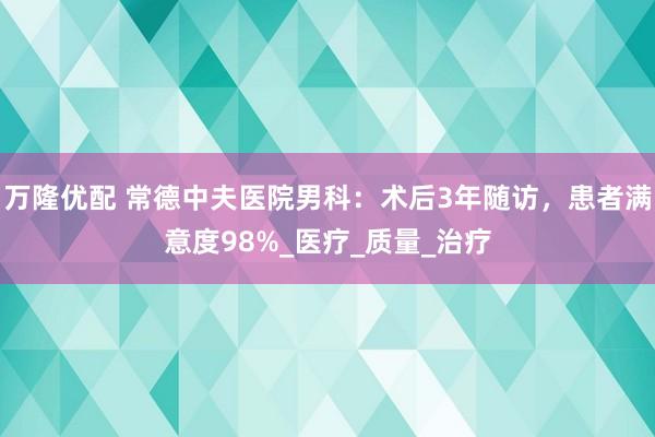 万隆优配 常德中夫医院男科：术后3年随访，患者满意度98%_医疗_质量_治疗