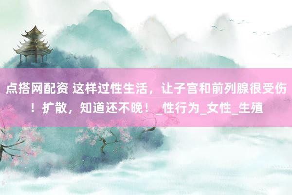 点搭网配资 这样过性生活，让子宫和前列腺很受伤！扩散，知道还不晚！_性行为_女性_生殖