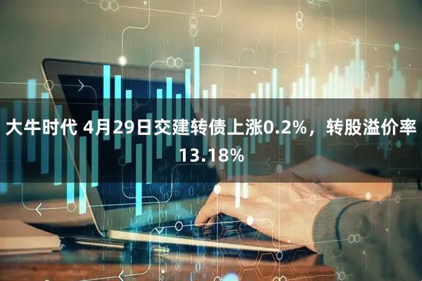 大牛时代 4月29日交建转债上涨0.2%，转股溢价率13.18%