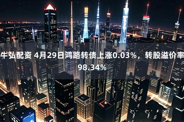 牛弘配资 4月29日鸿路转债上涨0.03%，转股溢价率98.34%