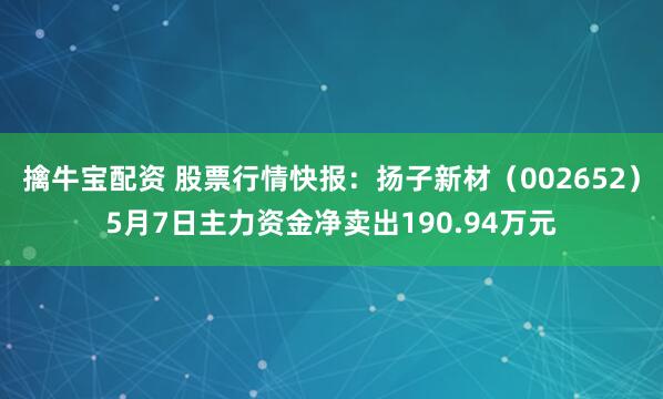 擒牛宝配资 股票行情快报：扬子新材（002652）5月7日主力资金净卖出190.94万元