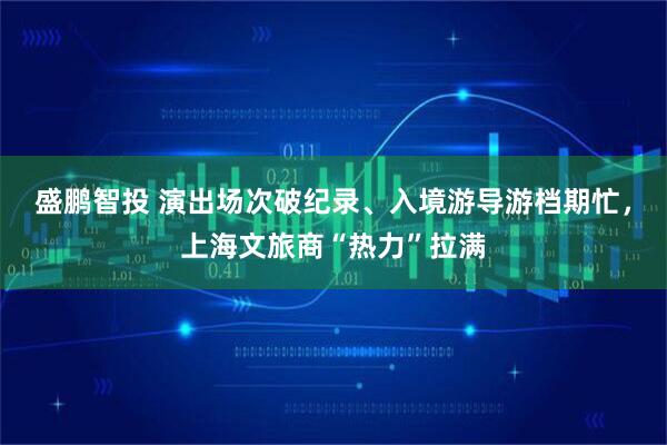 盛鹏智投 演出场次破纪录、入境游导游档期忙，上海文旅商“热力”拉满