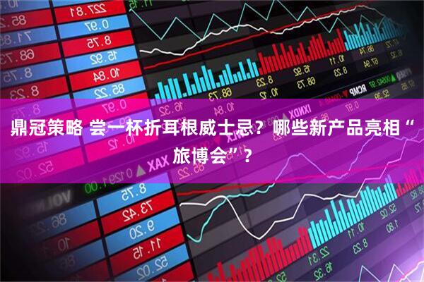 鼎冠策略 尝一杯折耳根威士忌？哪些新产品亮相“旅博会”？