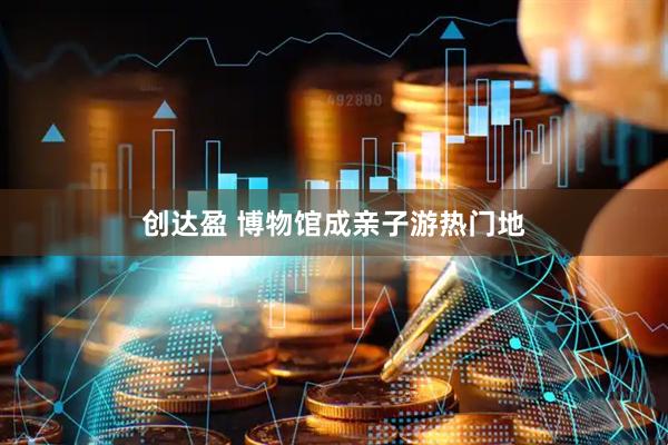 创达盈 博物馆成亲子游热门地