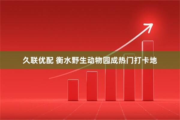 久联优配 衡水野生动物园成热门打卡地