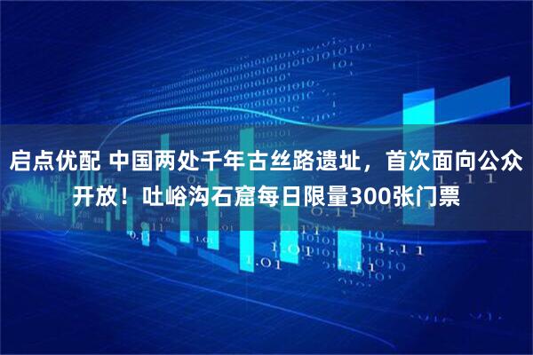 启点优配 中国两处千年古丝路遗址，首次面向公众开放！吐峪沟石窟每日限量300张门票