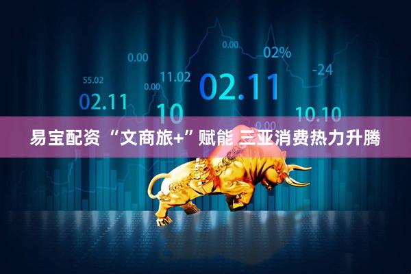 易宝配资 “文商旅+”赋能 三亚消费热力升腾