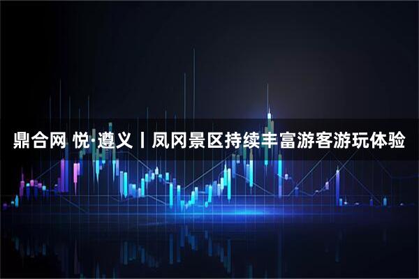 鼎合网 悦·遵义丨凤冈景区持续丰富游客游玩体验