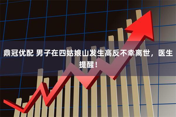 鼎冠优配 男子在四姑娘山发生高反不幸离世，医生提醒！