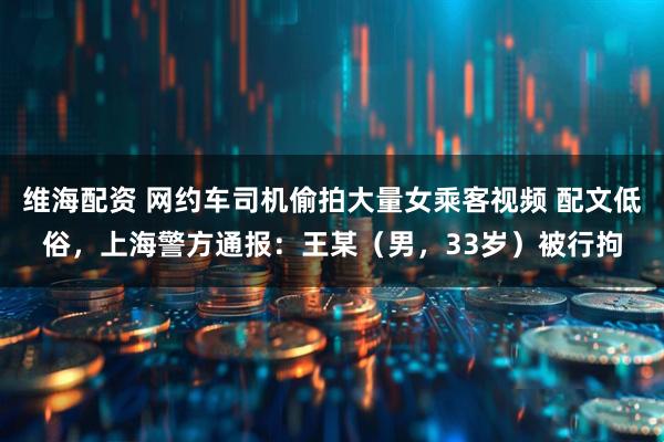 维海配资 网约车司机偷拍大量女乘客视频 配文低俗，上海警方通报：王某（男，33岁）被行拘