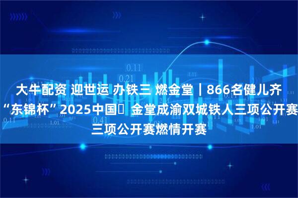 大牛配资 迎世运 办铁三 燃金堂｜866名健儿齐聚金堂，“东锦杯”2025中国・金堂成渝双城铁人三项公开赛燃情开赛