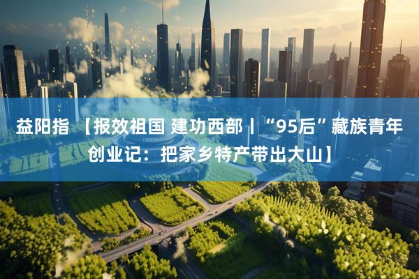 益阳指 【报效祖国 建功西部丨“95后”藏族青年创业记：把家乡特产带出大山】