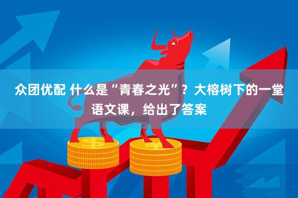 众团优配 什么是“青春之光”？大榕树下的一堂语文课，给出了答案