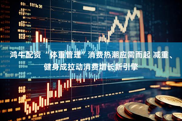 鸿牛配资 “体重管理”消费热潮应需而起 减重、健身成拉动消费增长新引擎