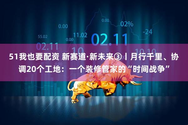 51我也要配资 新赛道·新未来③丨月行千里、协调20个工地：一个装修管家的“时间战争”