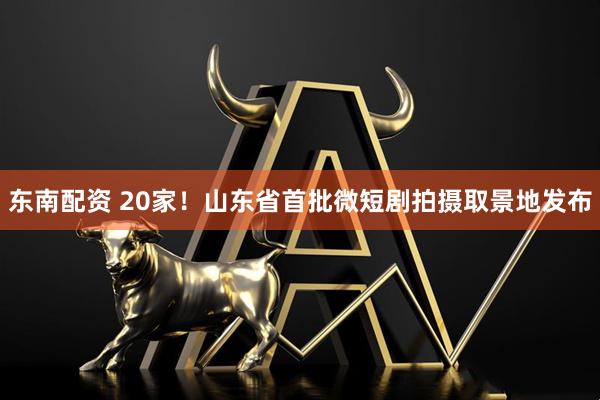 东南配资 20家！山东省首批微短剧拍摄取景地发布