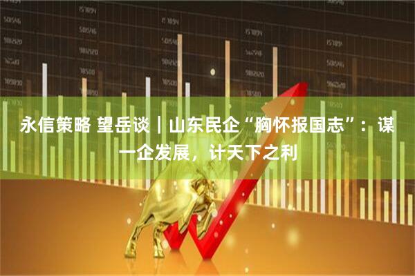 永信策略 望岳谈｜山东民企“胸怀报国志”：谋一企发展，计天下之利