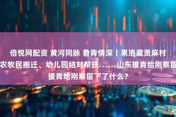 倍悦网配资 黄河同脉 鲁青情深丨果洛藏贡麻村“上新”、农牧民搬迁、幼儿园结对帮扶……山东援青给刚察留下了什么？