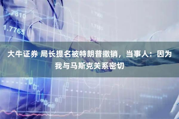 大牛证券 局长提名被特朗普撤销，当事人：因为我与马斯克关系密切