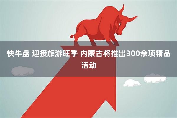 快牛盘 迎接旅游旺季 内蒙古将推出300余项精品活动
