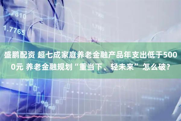 盛鹏配资 超七成家庭养老金融产品年支出低于5000元 养老金融规划“重当下、轻未来” 怎么破？