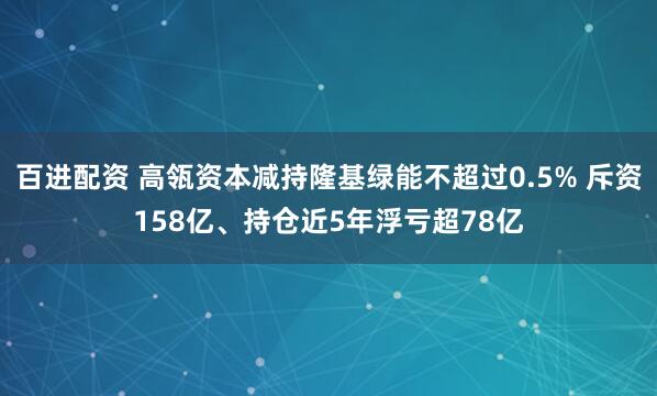 百进配资 高瓴资本减持隆基绿能不超过0.5% 斥资158亿、持仓近5年浮亏超78亿