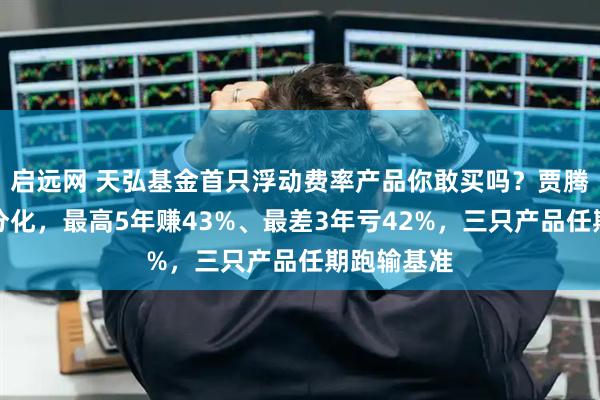 启远网 天弘基金首只浮动费率产品你敢买吗？贾腾业绩两极分化，最高5年赚43%、最差3年亏42%，三只产品任期跑输基准