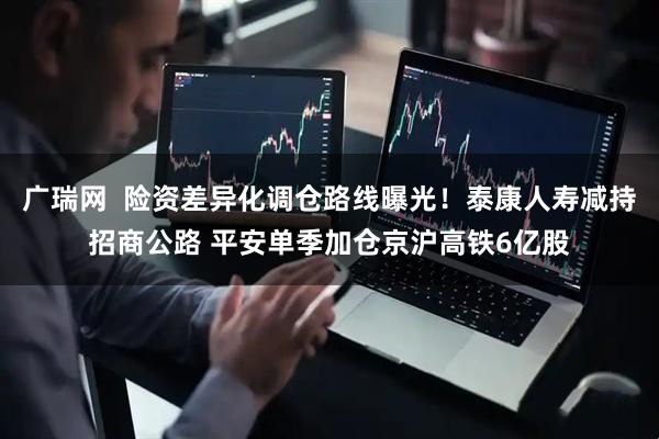 广瑞网  险资差异化调仓路线曝光！泰康人寿减持招商公路 平安单季加仓京沪高铁6亿股