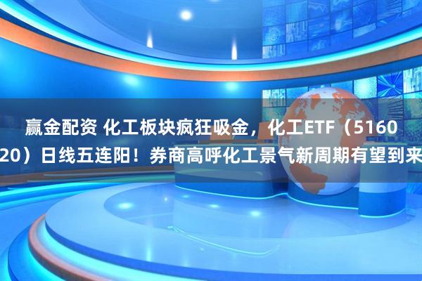 赢金配资 化工板块疯狂吸金，化工ETF（516020）日线五连阳！券商高呼化工景气新周期有望到来