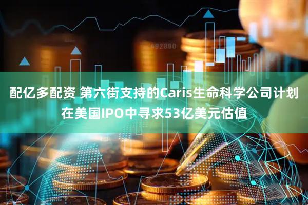 配亿多配资 第六街支持的Caris生命科学公司计划在美国IPO中寻求53亿美元估值