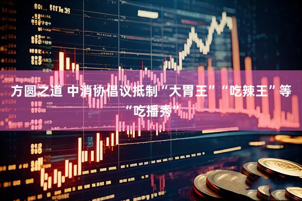 方圆之道 中消协倡议抵制“大胃王”“吃辣王”等“吃播秀”