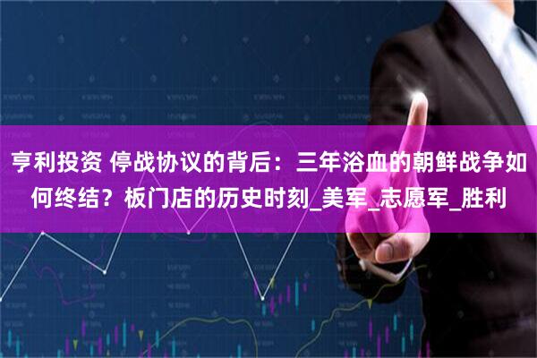 亨利投资 停战协议的背后：三年浴血的朝鲜战争如何终结？板门店的历史时刻_美军_志愿军_胜利