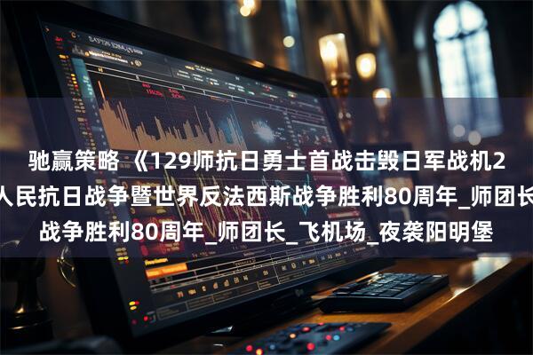驰赢策略 《129师抗日勇士首战击毁日军战机24架》 一一纪念中国人民抗日战争暨世界反法西斯战争胜利80周年_师团长_飞机场_夜袭阳明堡
