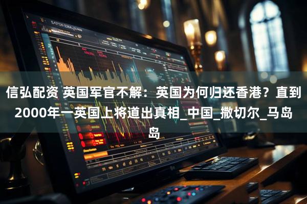 信弘配资 英国军官不解：英国为何归还香港？直到2000年一英国上将道出真相_中国_撒切尔_马岛