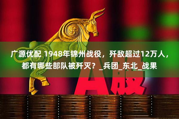 广源优配 1948年锦州战役，歼敌超过12万人，都有哪些部队被歼灭？_兵团_东北_战果