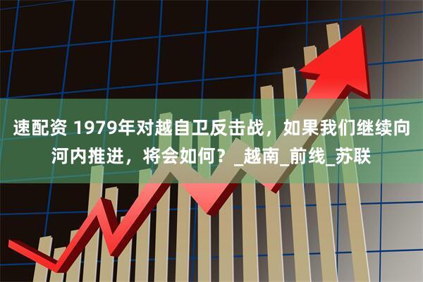 速配资 1979年对越自卫反击战，如果我们继续向河内推进，将会如何？_越南_前线_苏联