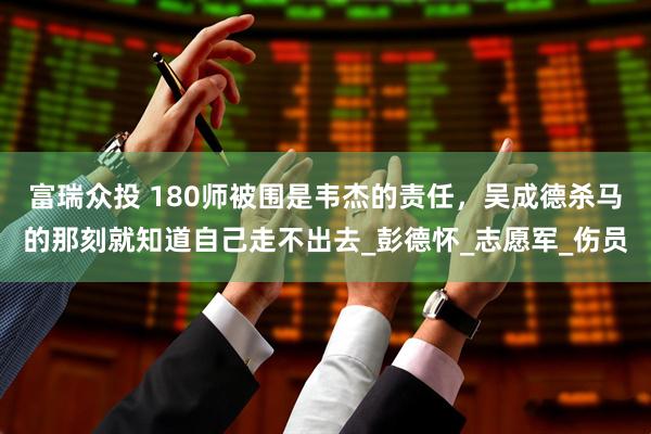 富瑞众投 180师被围是韦杰的责任，吴成德杀马的那刻就知道自己走不出去_彭德怀_志愿军_伤员