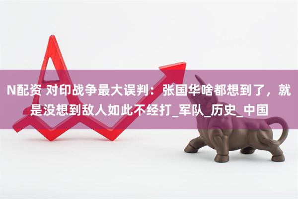 N配资 对印战争最大误判：张国华啥都想到了，就是没想到敌人如此不经打_军队_历史_中国