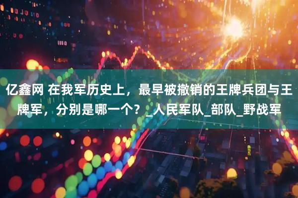 亿鑫网 在我军历史上，最早被撤销的王牌兵团与王牌军，分别是哪一个？_人民军队_部队_野战军