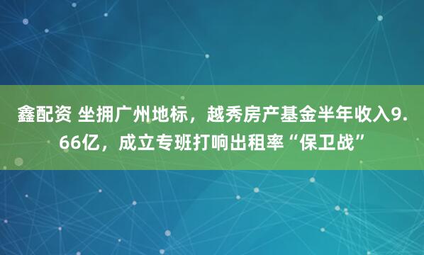 鑫配资 坐拥广州地标，越秀房产基金半年收入9.66亿，成立专班打响出租率“保卫战”
