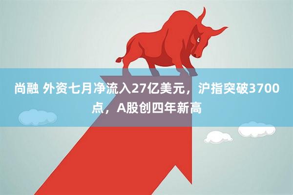 尚融 外资七月净流入27亿美元，沪指突破3700点，A股创四年新高