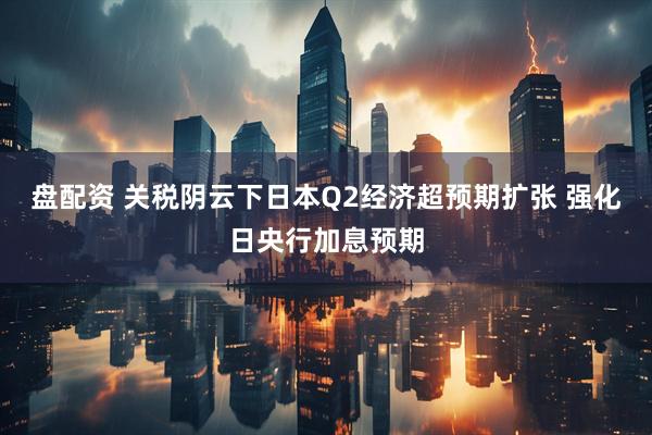 盘配资 关税阴云下日本Q2经济超预期扩张 强化日央行加息预期
