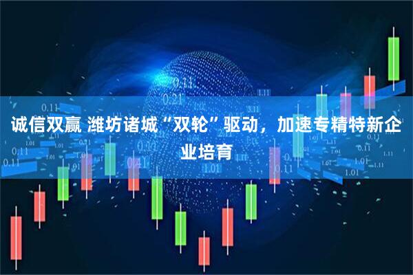 诚信双赢 潍坊诸城“双轮”驱动，加速专精特新企业培育