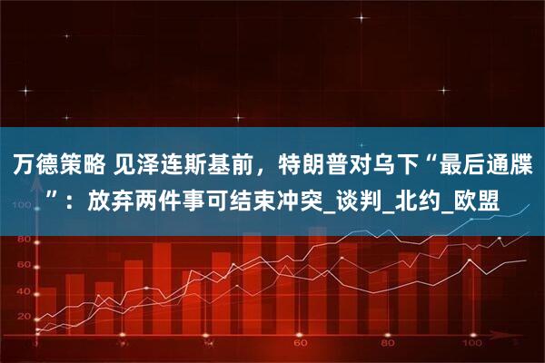 万德策略 见泽连斯基前，特朗普对乌下“最后通牒”：放弃两件事可结束冲突_谈判_北约_欧盟