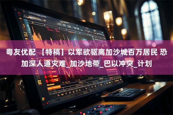 粤友优配 【特稿】以军欲驱离加沙城百万居民 恐加深人道灾难_加沙地带_巴以冲突_计划