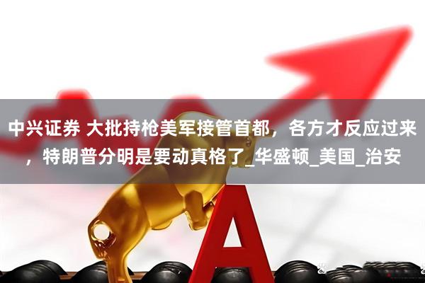 中兴证券 大批持枪美军接管首都，各方才反应过来，特朗普分明是要动真格了_华盛顿_美国_治安