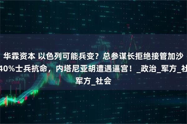 华霖资本 以色列可能兵变？总参谋长拒绝接管加沙，40%士兵抗命，内塔尼亚胡遭遇逼宫！_政治_军方_社会
