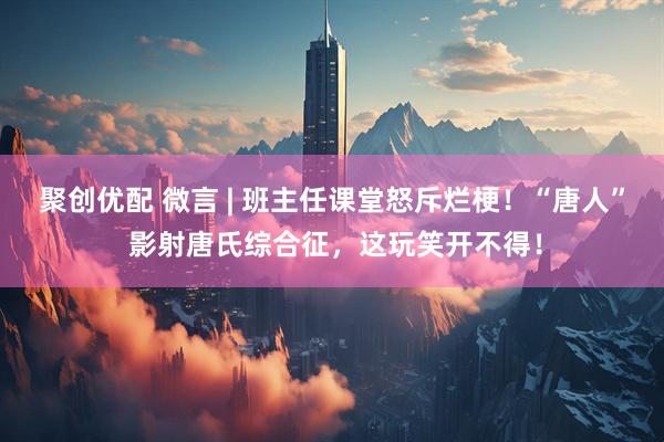 聚创优配 微言 | 班主任课堂怒斥烂梗！“唐人” 影射唐氏综合征，这玩笑开不得！