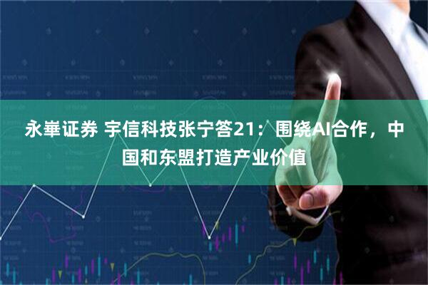 永崋证券 宇信科技张宁答21：围绕AI合作，中国和东盟打造产业价值
