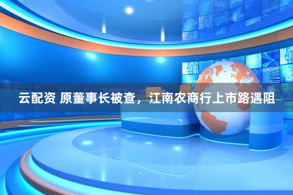 云配资 原董事长被查，江南农商行上市路遇阻